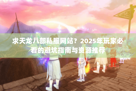 求天龙八部私服网站？2025年玩家必看的避坑指南与资源推荐