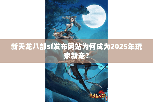 新天龙八部sf发布网站为何成为2025年玩家新宠？