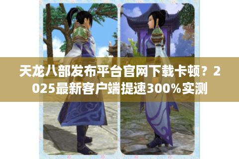 天龙八部发布平台官网下载卡顿？2025最新客户端提速300%实测