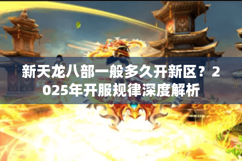 新天龙八部一般多久开新区?2025年开服规律深度解析 新天龙八部一般多久开新区?2025年开服规律深度解析
