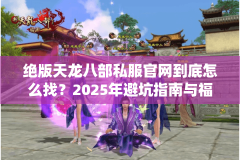 绝版天龙八部私服官网到底怎么找？2025年避坑指南与福利攻略
