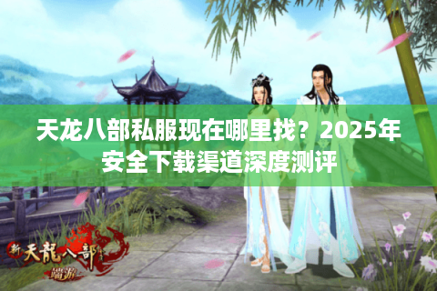 天龙八部私服现在哪里找？2025年安全下载渠道深度测评