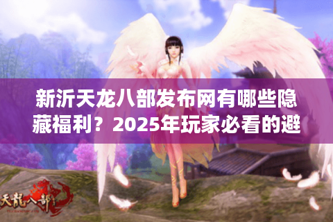 新沂天龙八部发布网有哪些隐藏福利？2025年玩家必看的避坑指南
