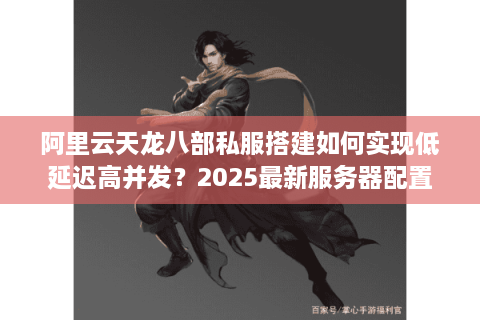 阿里云天龙八部私服搭建如何实现低延迟高并发？2025最新服务器配置方案