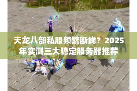 天龙八部私服频繁断线？2025年实测三大稳定服务器推荐